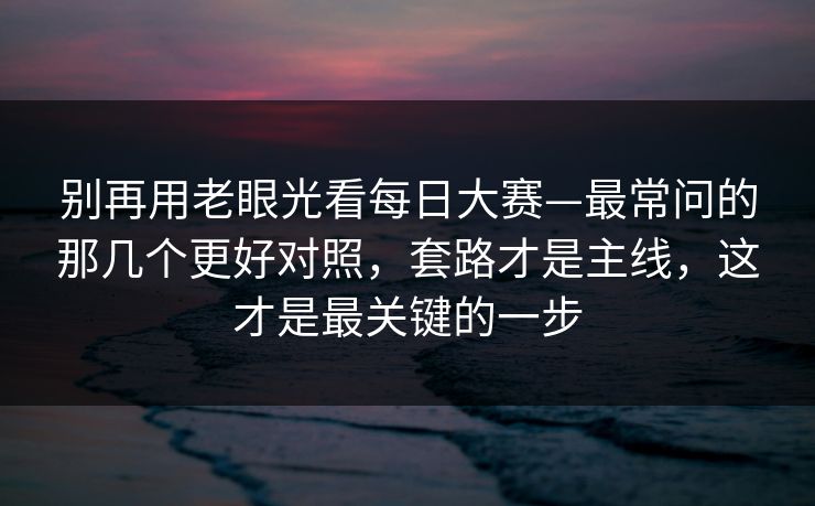 别再用老眼光看每日大赛—最常问的那几个更好对照,套路才是主线,这才是最关键的一步 别再用老眼光看每日大赛—最常问的那几个更好对照,套路才是主线,这才是最关键的一步