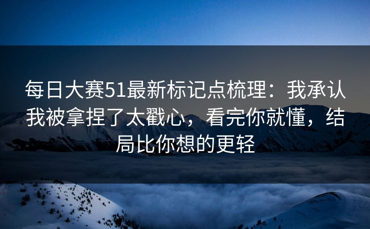 每日大赛51最新标记点梳理：我承认我被拿捏了太戳心，看完你就懂，结局比你想的更轻
