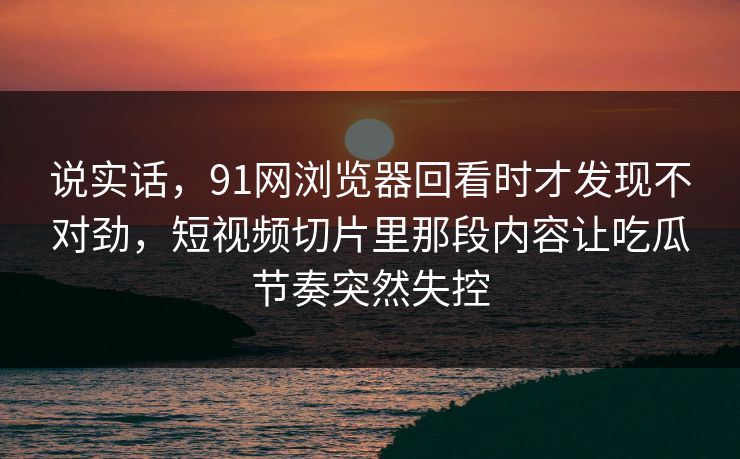 说实话,91网浏览器回看时才发现不对劲,短视频切片里那段内容让吃瓜节奏突然失控