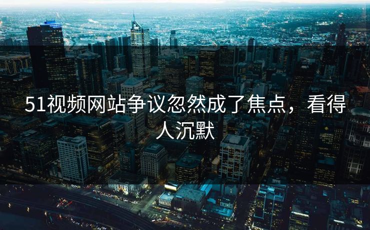 51视频网站争议忽然成了焦点,看得人沉默 51视频网站争议忽然成了焦点,看得人沉默